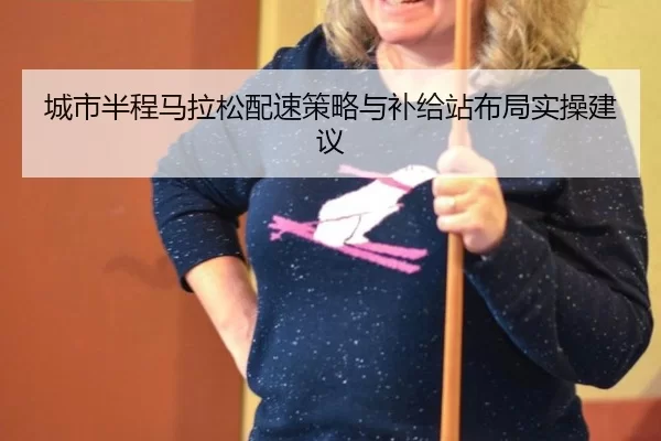 城市半程马拉松配速策略与补给站布局实操建议