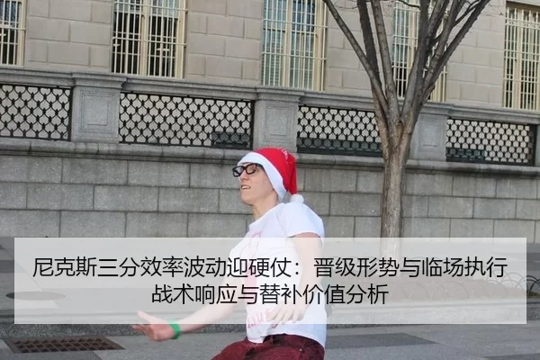 尼克斯三分效率波动迎硬仗：晋级形势与临场执行战术响应与替补价值分析