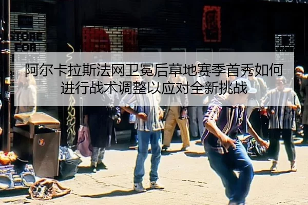 阿尔卡拉斯法网卫冕后草地赛季首秀如何进行战术调整以应对全新挑战
